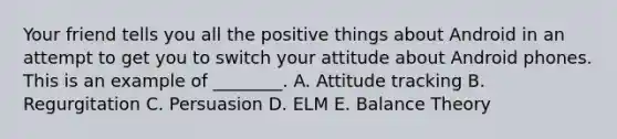 Your friend tells you all the positive things about Android in an attempt to get you to switch your attitude about Android phones. This is an example of ________. A. Attitude tracking B. Regurgitation C. Persuasion D. ELM E. Balance Theory