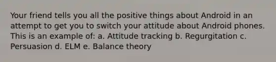 Your friend tells you all the positive things about Android in an attempt to get you to switch your attitude about Android phones. This is an example of: a. Attitude tracking b. Regurgitation c. Persuasion d. ELM e. Balance theory