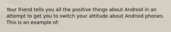 Your friend tells you all the positive things about Android in an attempt to get you to switch your attitude about Android phones. This is an example of: