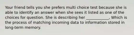 Your friend tells you she prefers multi choice test because she is able to identify an answer when she sees it listed as one of the choices for question. She is describing her ____________, Which is the process of matching incoming data to information stored in long-term memory.