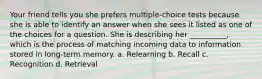 Your friend tells you she prefers multiple-choice tests because she is able to identify an answer when she sees it listed as one of the choices for a question. She is describing her __________, which is the process of matching incoming data to information stored in long-term memory. a. Relearning b. Recall c. Recognition d. Retrieval