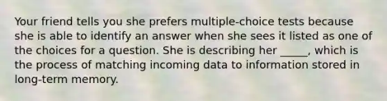 Your friend tells you she prefers multiple-choice tests because she is able to identify an answer when she sees it listed as one of the choices for a question. She is describing her _____, which is the process of matching incoming data to information stored in long-term memory.