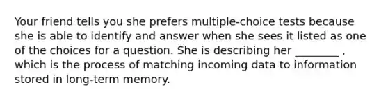 Your friend tells you she prefers multiple-choice tests because she is able to identify and answer when she sees it listed as one of the choices for a question. She is describing her ________ , which is the process of matching incoming data to information stored in long-term memory.