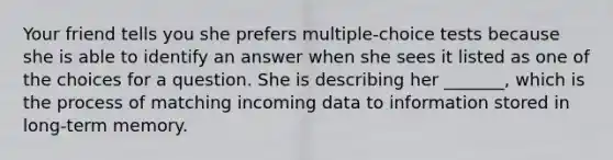 Your friend tells you she prefers multiple-choice tests because she is able to identify an answer when she sees it listed as one of the choices for a question. She is describing her _______, which is the process of matching incoming data to information stored in long-term memory.