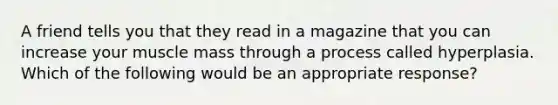 A friend tells you that they read in a magazine that you can increase your muscle mass through a process called hyperplasia. Which of the following would be an appropriate response?