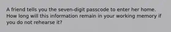 A friend tells you the seven-digit passcode to enter her home. How long will this information remain in your working memory if you do not rehearse it?