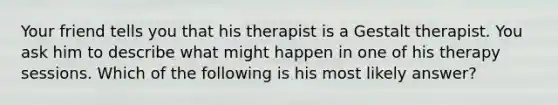 Your friend tells you that his therapist is a Gestalt therapist. You ask him to describe what might happen in one of his therapy sessions. Which of the following is his most likely answer?