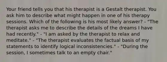 Your friend tells you that his therapist is a Gestalt therapist. You ask him to describe what might happen in one of his therapy sessions. Which of the following is his most likely answer? - "The therapist asks me to describe the details of the dreams I have had recently." - "I am asked by the therapist to relax and meditate." - "The therapist evaluates the factual basis of my statements to identify logical inconsistencies." - "During the session, I sometimes talk to an empty chair."