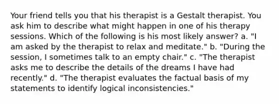 Your friend tells you that his therapist is a Gestalt therapist. You ask him to describe what might happen in one of his therapy sessions. Which of the following is his most likely answer? a. "I am asked by the therapist to relax and meditate." b. "During the session, I sometimes talk to an empty chair." c. "The therapist asks me to describe the details of the dreams I have had recently." d. "The therapist evaluates the factual basis of my statements to identify logical inconsistencies."