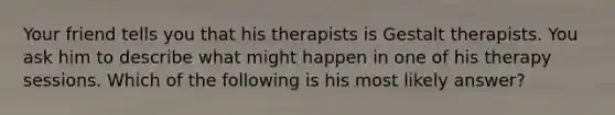 Your friend tells you that his therapists is Gestalt therapists. You ask him to describe what might happen in one of his therapy sessions. Which of the following is his most likely answer?