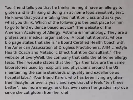 Your friend tells you that he thinks he might have an allergy to gluten and is thinking of doing an at-home food sensitivity test. He knows that you are taking this nutrition class and asks you what you think. Which of the following is the best place for him to go to find evidence-based advice? -The website of the American Academy of Allergy, Asthma & Immunology. They are a professional medical organization. -A local nutritionists, whose bio page states that she is "a Board Certified Health Coach with the American Association of Drugless Practitioners, A4M Lifestyle Health Coach and Metabolic Effect Nutrition Consultant." -The website of EveryWell, the company that sells the at-home allergy tests. Their website states that their "partner labs are the same laboratories used by hospitals and physicians around the US, maintaining the same standards of quality and excellence as hospital labs." -Your friend Karen, who has been living a gluten-free lifestyle for over a year, and says that she feels "ten times better", has more energy, and has even seen her grades improve since she cut gluten from her diet.