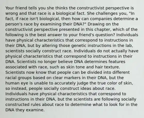 Your friend tells you she thinks the constructivist perspective is wrong and that race is a biological fact. She challenges you, "In fact, if race isn't biological, then how can companies determine a person's race by examining their DNA?" Drawing on the constructivist perspective presented in this chapter, which of the following is the best answer to your friend's question? Individuals have physical characteristics that correspond to instructions in their DNA, but by altering those genetic instructions in the lab, scientists socially construct race. Individuals do not actually have physical characteristics that correspond to instructions in their DNA. Scientists no longer believe DNA determines features associated with race, such as skin tone and hair texture. Scientists now know that people can be divided into different racial groups based on clear markers in their DNA, but the human eye is unable to accurately judge the true color of skin, so instead, people socially construct ideas about race. Individuals have physical characteristics that correspond to instructions in their DNA, but the scientists are following socially constructed rules about race to determine what to look for in the DNA they examine.