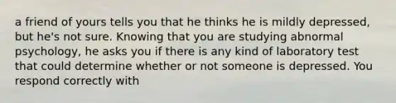 a friend of yours tells you that he thinks he is mildly depressed, but he's not sure. Knowing that you are studying abnormal psychology, he asks you if there is any kind of laboratory test that could determine whether or not someone is depressed. You respond correctly with