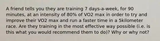 A friend tells you they are training 7 days-a-week, for 90 minutes, at an intensity of 80% of VO2 max in order to try and improve their VO2 max and run a faster time in a 5kilometer race. Are they training in the most effective way possible (i.e. is this what you would recommend them to do)? Why or why not?