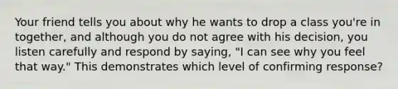 Your friend tells you about why he wants to drop a class you're in together, and although you do not agree with his decision, you listen carefully and respond by saying, "I can see why you feel that way." This demonstrates which level of confirming response?