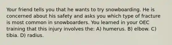 Your friend tells you that he wants to try snowboarding. He is concerned about his safety and asks you which type of fracture is most common in snowboarders. You learned in your OEC training that this injury involves the: A) humerus. B) elbow. C) tibia. D) radius.