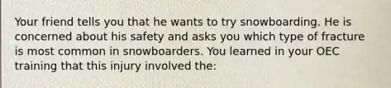 Your friend tells you that he wants to try snowboarding. He is concerned about his safety and asks you which type of fracture is most common in snowboarders. You learned in your OEC training that this injury involved the: