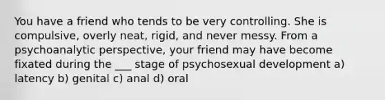 You have a friend who tends to be very controlling. She is compulsive, overly neat, rigid, and never messy. From a psychoanalytic perspective, your friend may have become fixated during the ___ stage of psychosexual development a) latency b) genital c) anal d) oral