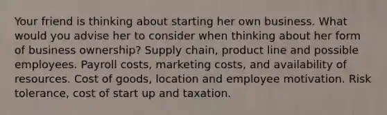 Your friend is thinking about starting her own business. What would you advise her to consider when thinking about her form of business ownership? Supply chain, product line and possible employees. Payroll costs, marketing costs, and availability of resources. Cost of goods, location and employee motivation. Risk tolerance, cost of start up and taxation.