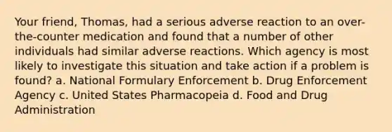 Your friend, Thomas, had a serious adverse reaction to an over-the-counter medication and found that a number of other individuals had similar adverse reactions. Which agency is most likely to investigate this situation and take action if a problem is found? a. National Formulary Enforcement b. Drug Enforcement Agency c. United States Pharmacopeia d. Food and Drug Administration