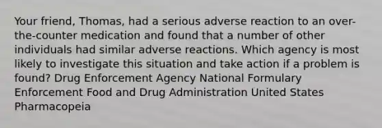 Your friend, Thomas, had a serious adverse reaction to an over-the-counter medication and found that a number of other individuals had similar adverse reactions. Which agency is most likely to investigate this situation and take action if a problem is found? Drug Enforcement Agency National Formulary Enforcement Food and Drug Administration United States Pharmacopeia