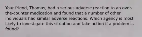 Your friend, Thomas, had a serious adverse reaction to an over-the-counter medication and found that a number of other individuals had similar adverse reactions. Which agency is most likely to investigate this situation and take action if a problem is found?