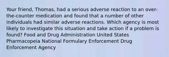 Your friend, Thomas, had a serious adverse reaction to an over-the-counter medication and found that a number of other individuals had similar adverse reactions. Which agency is most likely to investigate this situation and take action if a problem is found? Food and Drug Administration United States Pharmacopeia National Formulary Enforcement Drug Enforcement Agency