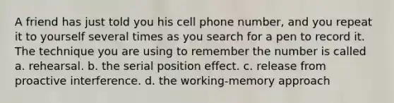 A friend has just told you his cell phone number, and you repeat it to yourself several times as you search for a pen to record it. The technique you are using to remember the number is called a. rehearsal. b. the serial position effect. c. release from proactive interference. d. the working-memory approach