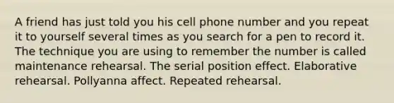 A friend has just told you his cell phone number and you repeat it to yourself several times as you search for a pen to record it. The technique you are using to remember the number is called maintenance rehearsal. The serial position effect. Elaborative rehearsal. Pollyanna affect. Repeated rehearsal.