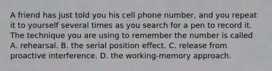 A friend has just told you his cell phone number, and you repeat it to yourself several times as you search for a pen to record it. The technique you are using to remember the number is called A. rehearsal. B. the serial position effect. C. release from proactive interference. D. the working-memory approach.