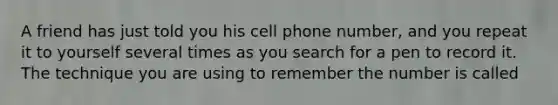 A friend has just told you his cell phone number, and you repeat it to yourself several times as you search for a pen to record it. The technique you are using to remember the number is called