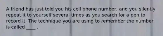 A friend has just told you his cell phone number, and you silently repeat it to yourself several times as you search for a pen to record it. The technique you are using to remember the number is called ____ .