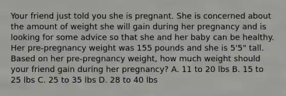 Your friend just told you she is pregnant. She is concerned about the amount of weight she will gain during her pregnancy and is looking for some advice so that she and her baby can be healthy. Her pre-pregnancy weight was 155 pounds and she is 5'5" tall. Based on her pre-pregnancy weight, how much weight should your friend gain during her pregnancy? A. 11 to 20 lbs B. 15 to 25 lbs C. 25 to 35 lbs D. 28 to 40 lbs