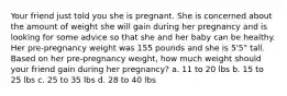 Your friend just told you she is pregnant. She is concerned about the amount of weight she will gain during her pregnancy and is looking for some advice so that she and her baby can be healthy. Her pre-pregnancy weight was 155 pounds and she is 5'5" tall. Based on her pre-pregnancy weight, how much weight should your friend gain during her pregnancy? a. 11 to 20 lbs b. 15 to 25 lbs c. 25 to 35 lbs d. 28 to 40 lbs