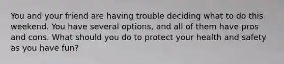 You and your friend are having trouble deciding what to do this weekend. You have several options, and all of them have pros and cons. What should you do to protect your health and safety as you have fun?