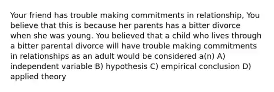 Your friend has trouble making commitments in relationship, You believe that this is because her parents has a bitter divorce when she was young. You believed that a child who lives through a bitter parental divorce will have trouble making commitments in relationships as an adult would be considered a(n) A) independent variable B) hypothesis C) empirical conclusion D) applied theory