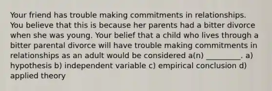 Your friend has trouble making commitments in relationships. You believe that this is because her parents had a bitter divorce when she was young. Your belief that a child who lives through a bitter parental divorce will have trouble making commitments in relationships as an adult would be considered a(n) _________. a) hypothesis b) independent variable c) empirical conclusion d) applied theory