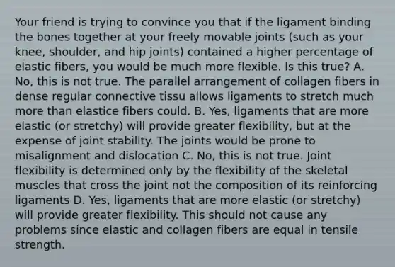 Your friend is trying to convince you that if the ligament binding the bones together at your freely movable joints (such as your knee, shoulder, and hip joints) contained a higher percentage of elastic fibers, you would be much more flexible. Is this true? A. No, this is not true. The parallel arrangement of collagen fibers in dense regular connective tissu allows ligaments to stretch much more than elastice fibers could. B. Yes, ligaments that are more elastic (or stretchy) will provide greater flexibility, but at the expense of joint stability. The joints would be prone to misalignment and dislocation C. No, this is not true. Joint flexibility is determined only by the flexibility of the skeletal muscles that cross the joint not the composition of its reinforcing ligaments D. Yes, ligaments that are more elastic (or stretchy) will provide greater flexibility. This should not cause any problems since elastic and collagen fibers are equal in tensile strength.