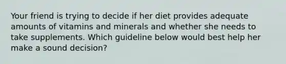 Your friend is trying to decide if her diet provides adequate amounts of vitamins and minerals and whether she needs to take supplements. Which guideline below would best help her make a sound decision?