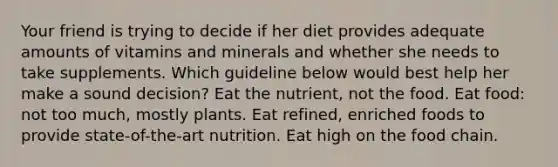 Your friend is trying to decide if her diet provides adequate amounts of vitamins and minerals and whether she needs to take supplements. Which guideline below would best help her make a sound decision? Eat the nutrient, not the food. Eat food: not too much, mostly plants. Eat refined, enriched foods to provide state-of-the-art nutrition. Eat high on the food chain.