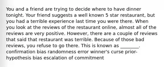 You and a friend are trying to decide where to have dinner tonight. Your friend suggests a well known 5 star restaurant, but you had a terrible experience last time you were there. When you look at the reviews of the restaurant online, almost all of the reviews are very positive. However, there are a couple of reviews that said that restaurant was terrible. Because of those bad reviews, you refuse to go there. This is known as ________. confirmation bias randomness error winner's curse prior-hypothesis bias escalation of commitment