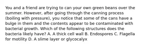 You and a friend are trying to can your own green beans over the summer. However, after going through the canning process (boiling with pressure), you notice that some of the cans have a bulge in them and the contents appear to be contaminated with bacterial growth. Which of the following structures does the bacteria likely have? A. A thick cell wall B. Endospores C. Flagella for motility D. A slime layer or glycocalyx