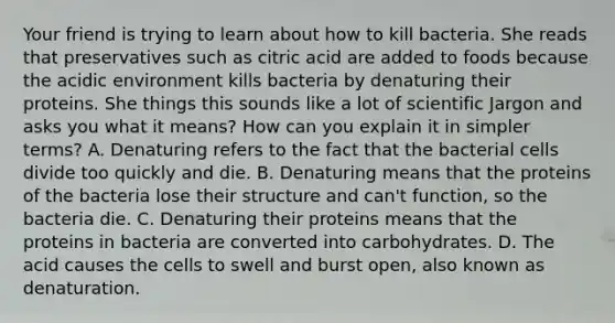 Your friend is trying to learn about how to kill bacteria. She reads that preservatives such as citric acid are added to foods because the acidic environment kills bacteria by denaturing their proteins. She things this sounds like a lot of scientific Jargon and asks you what it means? How can you explain it in simpler terms? A. Denaturing refers to the fact that the bacterial cells divide too quickly and die. B. Denaturing means that the proteins of the bacteria lose their structure and can't function, so the bacteria die. C. Denaturing their proteins means that the proteins in bacteria are converted into carbohydrates. D. The acid causes the cells to swell and burst open, also known as denaturation.