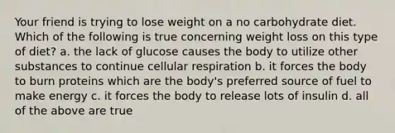 Your friend is trying to lose weight on a no carbohydrate diet. Which of the following is true concerning weight loss on this type of diet? a. the lack of glucose causes the body to utilize other substances to continue cellular respiration b. it forces the body to burn proteins which are the body's preferred source of fuel to make energy c. it forces the body to release lots of insulin d. all of the above are true