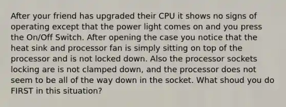 After your friend has upgraded their CPU it shows no signs of operating except that the power light comes on and you press the On/Off Switch. After opening the case you notice that the heat sink and processor fan is simply sitting on top of the processor and is not locked down. Also the processor sockets locking are is not clamped down, and the processor does not seem to be all of the way down in the socket. What shoud you do FIRST in this situation?