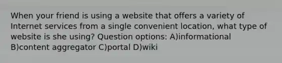 When your friend is using a website that offers a variety of Internet services from a single convenient location, what type of website is she using? Question options: A)informational B)content aggregator C)portal D)wiki