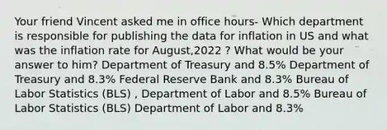 Your friend Vincent asked me in office hours- Which department is responsible for publishing the data for inflation in US and what was the inflation rate for August,2022 ? What would be your answer to him? Department of Treasury and 8.5% Department of Treasury and 8.3% Federal Reserve Bank and 8.3% Bureau of Labor Statistics (BLS) , Department of Labor and 8.5% Bureau of Labor Statistics (BLS) Department of Labor and 8.3%