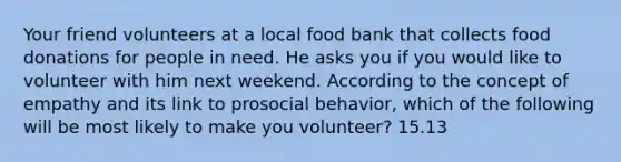 Your friend volunteers at a local food bank that collects food donations for people in need. He asks you if you would like to volunteer with him next weekend. According to the concept of empathy and its link to prosocial behavior, which of the following will be most likely to make you volunteer? 15.13