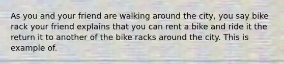 As you and your friend are walking around the city, you say bike rack your friend explains that you can rent a bike and ride it the return it to another of the bike racks around the city. This is example of.