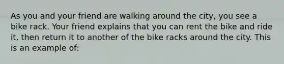 As you and your friend are walking around the city, you see a bike rack. Your friend explains that you can rent the bike and ride it, then return it to another of the bike racks around the city. This is an example of: